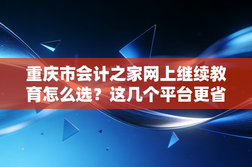 重庆市会计之家网上继续教育怎么选？这几个平台更省心！