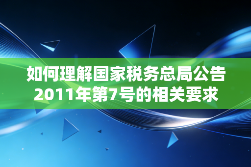 如何理解国家税务总局公告2011年第7号的相关要求