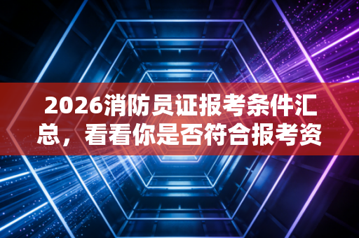 2026消防员证报考条件汇总，看看你是否符合报考资格！