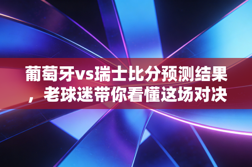 葡萄牙vs瑞士比分预测结果，老球迷带你看懂这场对决！