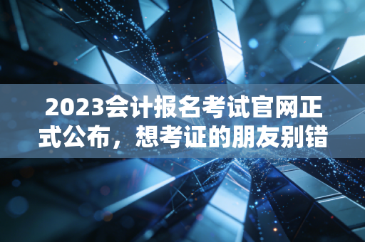 2023会计报名考试官网正式公布,想考证的朋友别错过时间