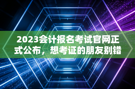2023会计报名考试官网正式公布,想考证的朋友别错过时间