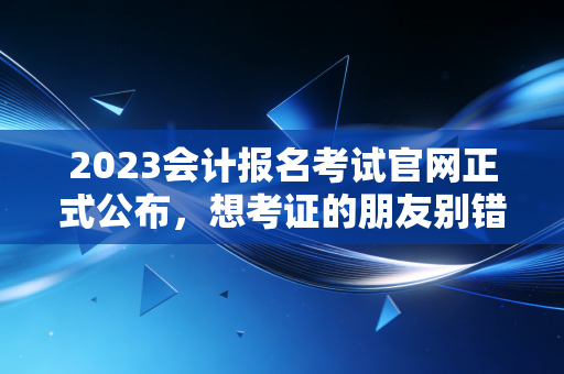 2023会计报名考试官网正式公布，想考证的朋友别错过时间
