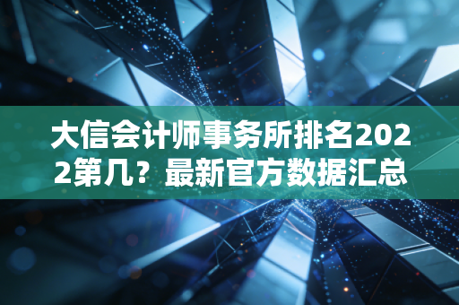 大信会计师事务所排名2022第几？最新官方数据汇总！