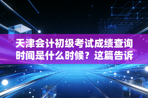 天津会计初级考试成绩查询时间是什么时候?这篇告诉你!