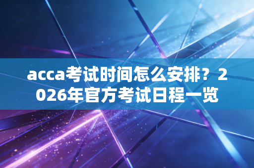 acca考试时间怎么安排?2026年官方考试日程一览