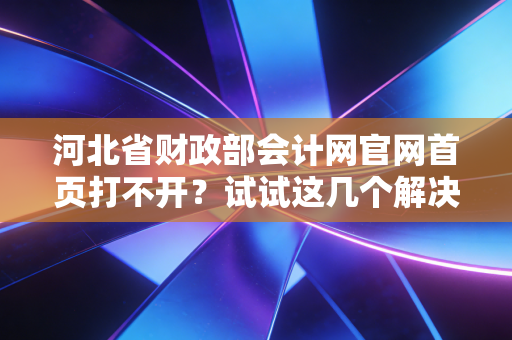 河北省财政部会计网官网首页打不开？试试这几个解决方法！