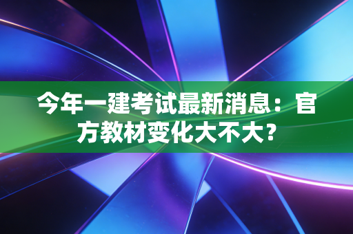 今年一建考试最新消息：官方教材变化大不大？
