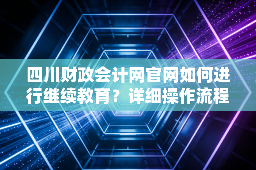 四川财政会计网官网如何进行继续教育？详细操作流程来了