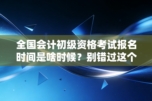 全国会计初级资格考试报名时间是啥时候？别错过这个时间！