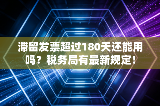 滞留发票超过180天还能用吗?税务局有最新规定!