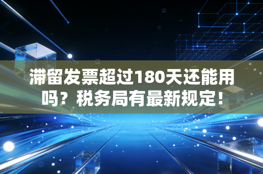 滞留发票超过180天还能用吗？税务局有最新规定！