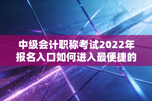 中级会计职称考试2022年报名入口如何进入最便捷的方法？