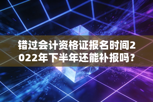 错过会计资格证报名时间2022年下半年还能补报吗？