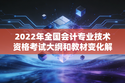 2022年全国会计专业技术资格考试大纲和教材变化解析!
