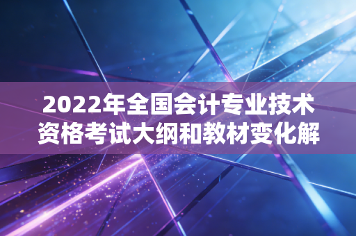 2022年全国会计专业技术资格考试大纲和教材变化解析！