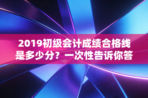 2019初级会计成绩合格线是多少分？一次性告诉你答案！
