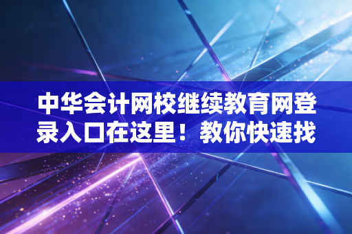 中华会计网校继续教育网登录入口在这里！教你快速找到！