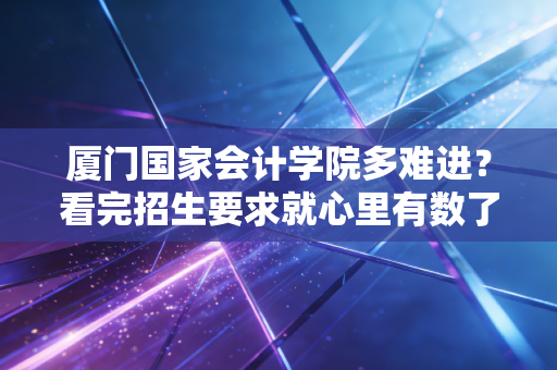 厦门国家会计学院多难进?看完招生要求就心里有数了!