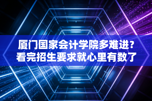 厦门国家会计学院多难进？看完招生要求就心里有数了！