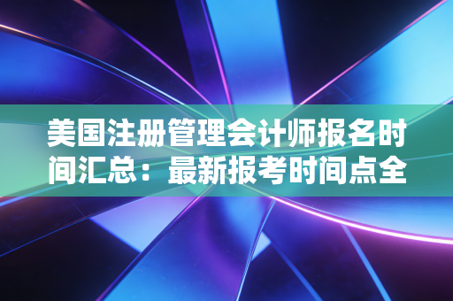 美国注册管理会计师报名时间汇总：最新报考时间点全知道！