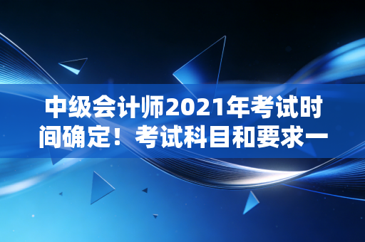 中级会计师2021年考试时间确定！考试科目和要求一览！