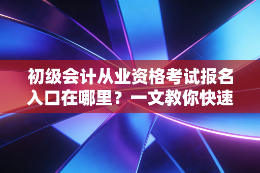 初级会计从业资格考试报名入口在哪里?一文教你快速找到!