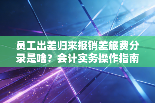 员工出差归来报销差旅费分录是啥?会计实务操作指南