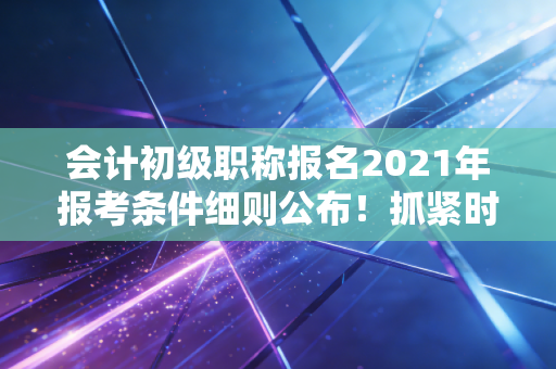 会计初级职称报名2021年报考条件细则公布!抓紧时间准备报名!