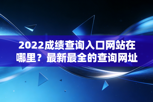 2022成绩查询入口网站在哪里？最新最全的查询网址！