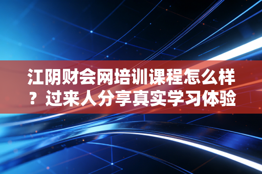 江阴财会网培训课程怎么样？过来人分享真实学习体验！