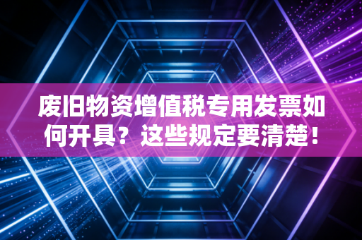 废旧物资增值税专用发票如何开具？这些规定要清楚！
