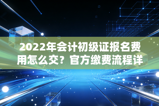 2022年会计初级证报名费用怎么交？官方缴费流程详解！