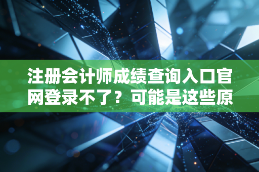 注册会计师成绩查询入口官网登录不了?可能是这些原因