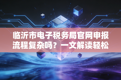 临沂市电子税务局官网申报流程复杂吗?一文解读轻松搞定!