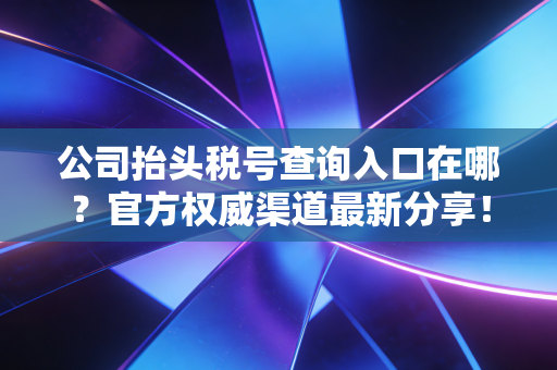 公司抬头税号查询入口在哪?官方权威渠道最新分享!