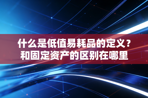 什么是低值易耗品的定义?和固定资产的区别在哪里