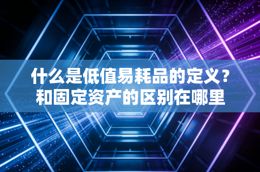 什么是低值易耗品的定义?和固定资产的区别在哪里