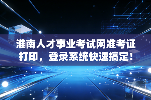 淮南人才事业考试网准考证打印，登录系统快速搞定！