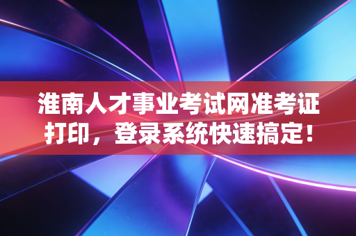 淮南人才事业考试网准考证打印,登录系统快速搞定!