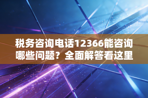 税务咨询电话12366能咨询哪些问题？全面解答看这里