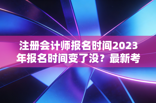 注册会计师报名时间2023年报名时间变了没?最新考试安排速看!