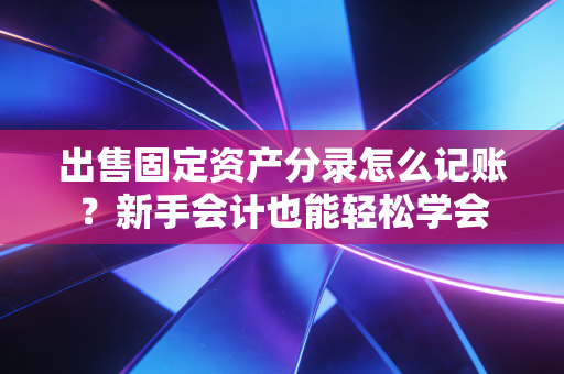 出售固定资产分录怎么记账?新手会计也能轻松学会