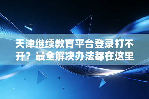 天津继续教育平台登录打不开？最全解决办法都在这里！