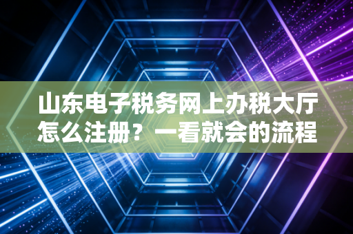 山东电子税务网上办税大厅怎么注册？一看就会的流程！