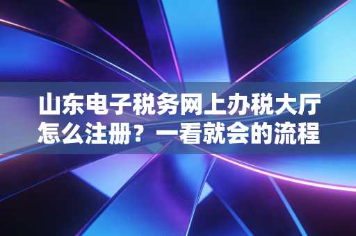 山东电子税务网上办税大厅怎么注册？一看就会的流程！