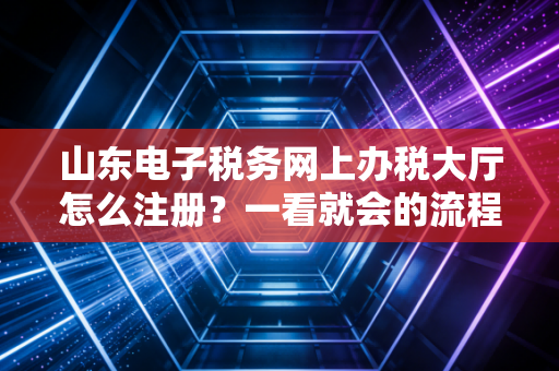 山东电子税务网上办税大厅怎么注册？一看就会的流程！