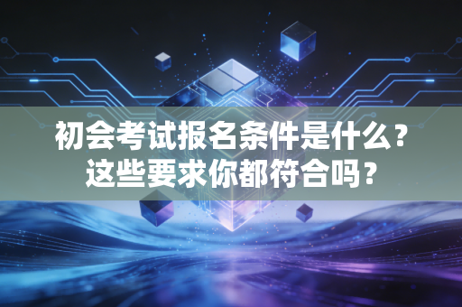 初会考试报名条件是什么?这些要求你都符合吗?