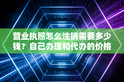 营业执照怎么注销需要多少钱?自己办理和代办的价格区别大吗