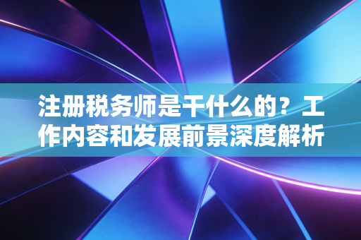 注册税务师是干什么的？工作内容和发展前景深度解析！